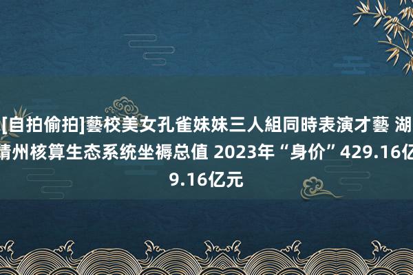 [自拍偷拍]藝校美女孔雀妹妹三人組同時表演才藝 湖南靖州核算生态系统坐褥总值 2023年“身价”429.16亿元