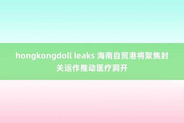 hongkongdoll leaks 海南自贸港将聚焦封关运作推动医疗洞开