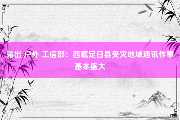 露出 户外 工信部：西藏定日县受灾地域通讯作事基本盛大