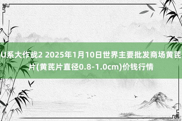 U系大作战2 2025年1月10日世界主要批发商场黄芪片(黄芪片直径0.8-1.0cm)价钱行情