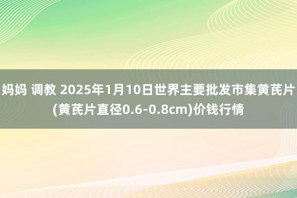 妈妈 调教 2025年1月10日世界主要批发市集黄芪片(黄芪片直径0.6-0.8cm)价钱行情