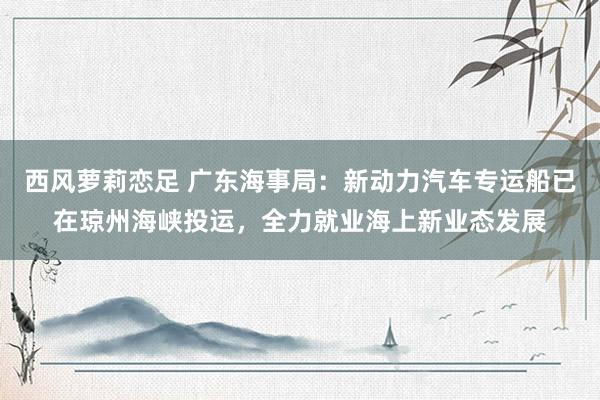 西风萝莉恋足 广东海事局：新动力汽车专运船已在琼州海峡投运，全力就业海上新业态发展