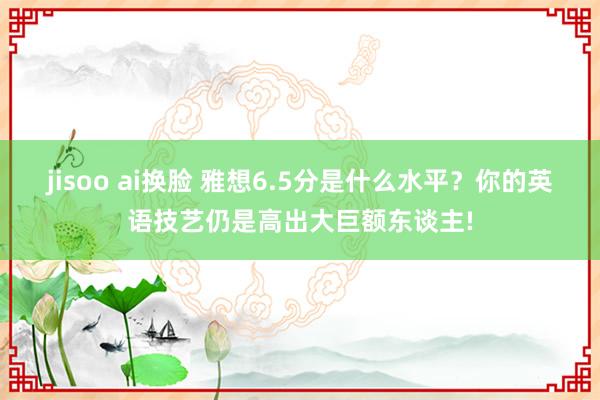 jisoo ai换脸 雅想6.5分是什么水平？你的英语技艺仍是高出大巨额东谈主!