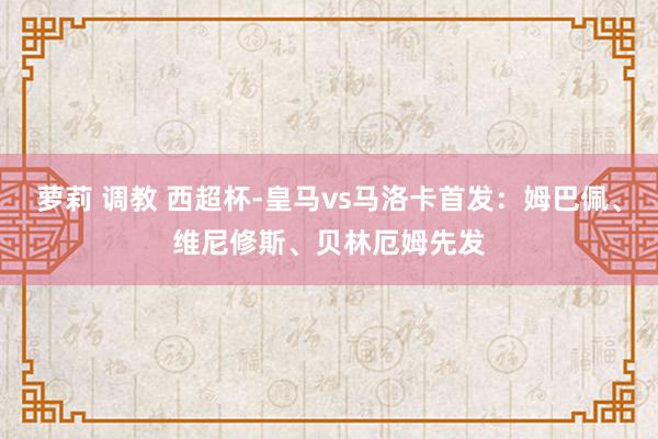 萝莉 调教 西超杯-皇马vs马洛卡首发：姆巴佩、维尼修斯、贝林厄姆先发