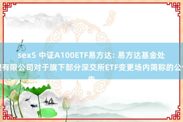 sex5 中证A100ETF易方达: 易方达基金处理有限公司对于旗下部分深交所ETF变更场内简称的公告