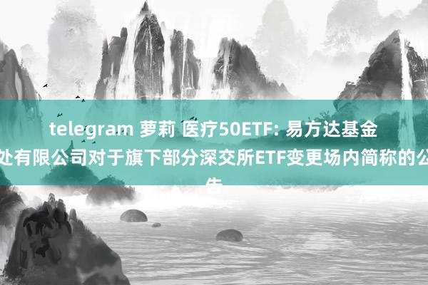 telegram 萝莉 医疗50ETF: 易方达基金惩处有限公司对于旗下部分深交所ETF变更场内简称的公告