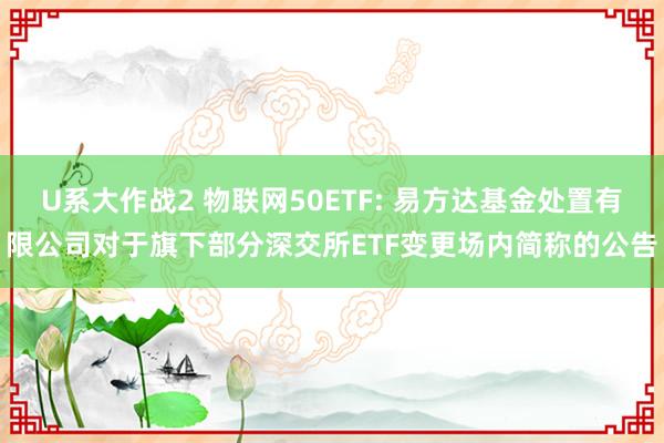 U系大作战2 物联网50ETF: 易方达基金处置有限公司对于旗下部分深交所ETF变更场内简称的公告