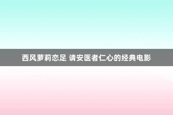 西风萝莉恋足 请安医者仁心的经典电影