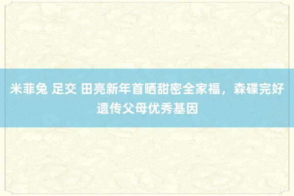 米菲兔 足交 田亮新年首晒甜密全家福，森碟完好遗传父母优秀基因