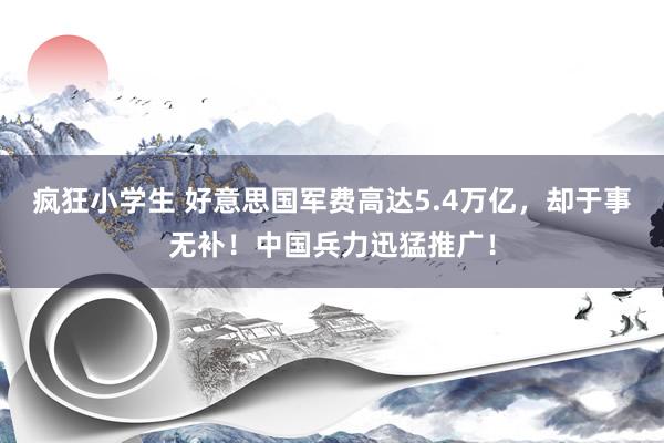 疯狂小学生 好意思国军费高达5.4万亿，却于事无补！中国兵力迅猛推广！