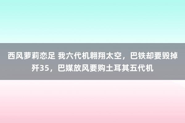 西风萝莉恋足 我六代机翱翔太空，巴铁却要毁掉歼35，巴媒放风要购土耳其五代机