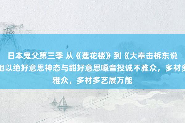 日本鬼父第三季 从《莲花楼》到《大奉击柝东说念主》，她以绝好意思神态与甜好意思嗓音投诚不雅众，多材多艺展万能