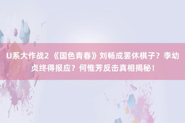 U系大作战2 《国色青春》刘畅成罢休棋子？李幼贞终得报应？何惟芳反击真相揭秘！