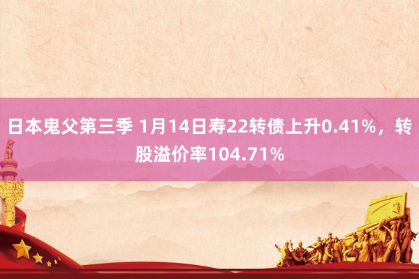 日本鬼父第三季 1月14日寿22转债上升0.41%，转股溢价率104.71%