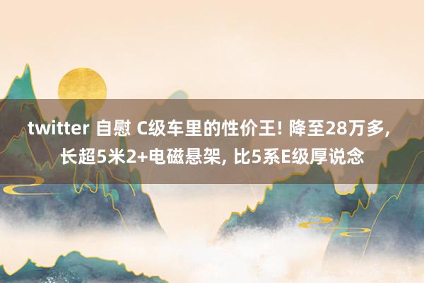 twitter 自慰 C级车里的性价王! 降至28万多， 长超5米2+电磁悬架， 比5系E级厚说念