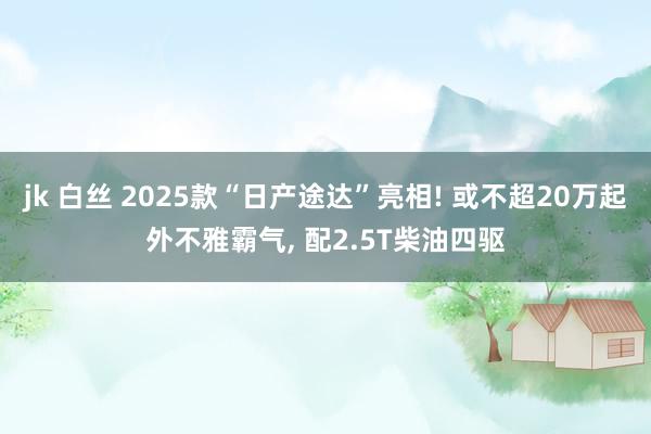 jk 白丝 2025款“日产途达”亮相! 或不超20万起外不雅霸气， 配2.5T柴油四驱