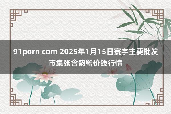 91porn com 2025年1月15日寰宇主要批发市集张含韵蟹价钱行情