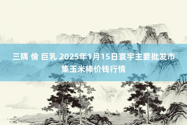 三隅 倫 巨乳 2025年1月15日寰宇主要批发市集玉米棒价钱行情