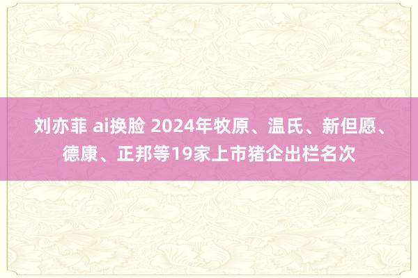 刘亦菲 ai换脸 2024年牧原、温氏、新但愿、德康、正邦等19家上市猪企出栏名次