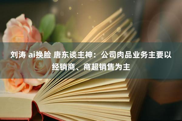 刘涛 ai换脸 唐东谈主神：公司肉品业务主要以经销商、商超销售为主