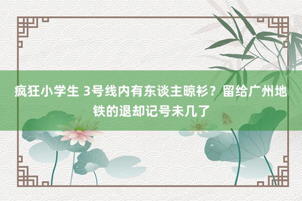 疯狂小学生 3号线内有东谈主晾衫？留给广州地铁的退却记号未几了