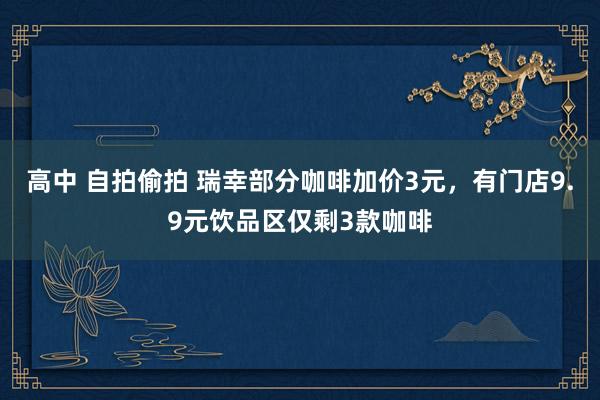 高中 自拍偷拍 瑞幸部分咖啡加价3元，有门店9.9元饮品区仅剩3款咖啡