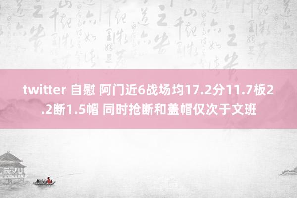 twitter 自慰 阿门近6战场均17.2分11.7板2.2断1.5帽 同时抢断和盖帽仅次于文班